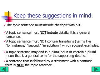 Keep these suggestions in mind.
The topic sentence must include the topic within it.
A topic sentence must NOT include details; it is a general
sentence.
A topic sentence may end in a plural noun or contain a plural
noun that is a general term for the supporting details.
A sentence that is followed by a statement with a contrast
term is NOT the topic sentence.
A topic sentence must NOT contain transitions (terms like
“for instance,” “second,” “in addition”) which suggest examples.
 