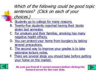 Which of the following could be good topic
sentences? (Click on each of your
choices.)
A. Students go to college for many reasons.
B. Twenty-five students reported having their books
stolen last semester.
C. For smokers and their families, smoking has many
negative health effects.
D. You can protect your home from burglary by taking
several precautions.
E. The second way to improve your grades is to take
extensive lecture notes.
F. There are several steps you should take before putting
your home on the market.
Be sure you find all 4 correct answers before clicking the
forward arrow for the next slide.
 