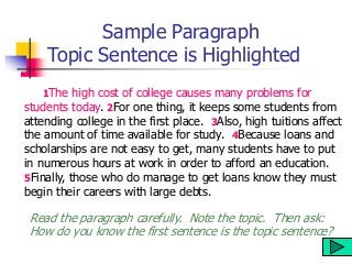 Sample Paragraph
Topic Sentence is Highlighted
1The high cost of college causes many problems for
students today. 2For one thing, it keeps some students from
attending college in the first place. 3Also, high tuitions affect
the amount of time available for study. 4Because loans and
scholarships are not easy to get, many students have to put
in numerous hours at work in order to afford an education.
5Finally, those who do manage to get loans know they must
begin their careers with large debts.
Read the paragraph carefully. Note the topic. Then ask:
How do you know the first sentence is the topic sentence?
 
