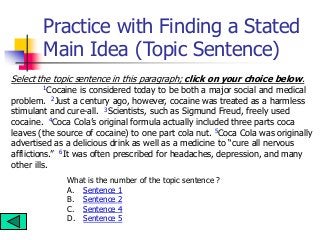 Practice with Finding a Stated
Main Idea (Topic Sentence)
Select the topic sentence in this paragraph; click on your choice below.
1Cocaine is considered today to be both a major social and medical
problem. 2Just a century ago, however, cocaine was treated as a harmless
stimulant and cure-all. 3Scientists, such as Sigmund Freud, freely used
cocaine. 4Coca Cola’s original formula actually included three parts coca
leaves (the source of cocaine) to one part cola nut. 5Coca Cola was originally
advertised as a delicious drink as well as a medicine to “cure all nervous
afflictions.” 6It was often prescribed for headaches, depression, and many
other ills.
What is the number of the topic sentence ?
A. Sentence 1
B. Sentence 2
C. Sentence 4
D. Sentence 5
 