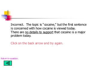 Incorrect. The topic is “cocaine,” but the first sentence
is concerned with how cocaine is viewed today.
There are no details to support that cocaine is a major
problem today.
Click on the back arrow and try again.
Return to question.
 