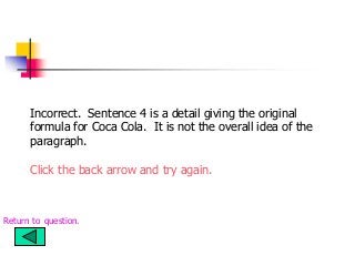 Incorrect. Sentence 4 is a detail giving the original
formula for Coca Cola. It is not the overall idea of the
paragraph.
Click the back arrow and try again.
Return to question.
 