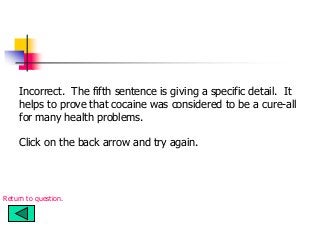 Incorrect. The fifth sentence is giving a specific detail. It
helps to prove that cocaine was considered to be a cure-all
for many health problems.
Click on the back arrow and try again.
Return to question.
 