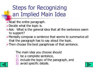 Steps for Recognizing
an Implied Main Idea
Read the entire paragraph.
Decide what the topic is.
Ask: What is the general idea that all the sentences seem
to support?
Mentally compose a sentence that seems to summarize all
that the paragraph has to say about the topic.
Then choose the best paraphrase of that sentence.
The main idea you choose should
1) be a complete sentence,
2) include the topic of the paragraph, and
3) avoid specific details.
 