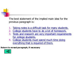 The best statement of the implied main idea for the
previous paragraph is:
1. Taking notes is a difficult task for many students.
2. College students have to do a lot of homework.
3. Tests and research are very important requirements
for college students.
4. College students must spend much time doing
everything that is required of them.
Return to reread paragraph, if necessary
 