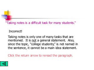 Taking notes is only one of many tasks that are
mentioned. It is not a general statement. Also,
since the topic, “college students,” is not named in
the sentence, it cannot be a main idea statement.
Click the return arrow to reread the paragraph.
“Taking notes is a difficult task for many students.”
Incorrect!
 