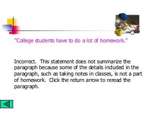 Incorrect. This statement does not summarize the
paragraph because some of the details included in the
paragraph, such as taking notes in classes, is not a part
of homework. Click the return arrow to reread the
paragraph.
“College students have to do a lot of homework.”
 