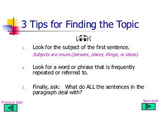 3 Tips for Finding the Topic
1. Look for the subject of the first sentence.
Subjects are nouns (persons, places, things, or ideas).
2. Look for a word or phrase that is frequently
repeated or referred to.
3. Finally, ask: What do ALL the sentences in the
paragraph deal with?
Previous slide Next slide
 