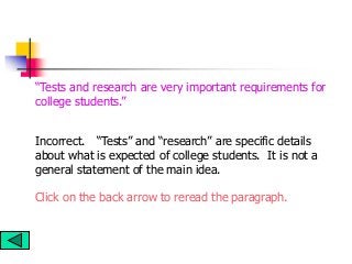 Incorrect. “Tests” and “research” are specific details
about what is expected of college students. It is not a
general statement of the main idea.
Click on the back arrow to reread the paragraph.
“Tests and research are very important requirements for
college students.”
 