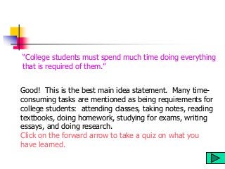 Good! This is the best main idea statement. Many time-
consuming tasks are mentioned as being requirements for
college students: attending classes, taking notes, reading
textbooks, doing homework, studying for exams, writing
essays, and doing research.
Click on the forward arrow to take a quiz on what you
have learned.
“College students must spend much time doing everything
that is required of them.”
 