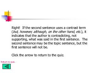 Right! If the second sentence uses a contrast term
(but, however, although, on the other hand, etc.), it
indicates that the author is contradicting, not
supporting, what was said in the first sentence. The
second sentence may be the topic sentence, but the
first sentence will not be.
Click the arrow to return to the quiz.
Return to quiz.
 