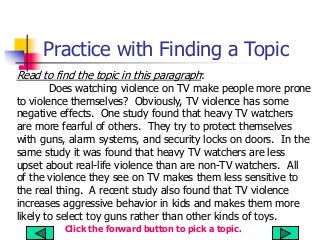 Practice with Finding a Topic
Read to find the topic in this paragraph:
Does watching violence on TV make people more prone
to violence themselves? Obviously, TV violence has some
negative effects. One study found that heavy TV watchers
are more fearful of others. They try to protect themselves
with guns, alarm systems, and security locks on doors. In the
same study it was found that heavy TV watchers are less
upset about real-life violence than are non-TV watchers. All
of the violence they see on TV makes them less sensitive to
the real thing. A recent study also found that TV violence
increases aggressive behavior in kids and makes them more
likely to select toy guns rather than other kinds of toys.
Click the forward button to pick a topic.
 