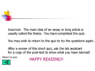 Incorrect. The main idea of an essay or long article is
usually called the thesis. You have completed the quiz.
You may wish to return to the quiz to try the questions again.
Return to quiz
After a review of this short quiz, ask the lab assistant
for a copy of the post-test to show what you have learned!
HAPPY READING!!
 
