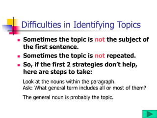 Difficulties in Identifying Topics
 Sometimes the topic is not the subject of
the first sentence.
 Sometimes the topic is not repeated.
 So, if the first 2 strategies don’t help,
here are steps to take:
Look at the nouns within the paragraph.
Ask: What general term includes all or most of them?
The general noun is probably the topic.
 