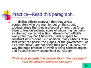 Practice—Read this paragraph.
 1Police officers complain that they arrest
perpetrators who are soon let out on the street.
2Judges argue that they are bound by laws that force
them to free defendants, some of whom may be guilty
as charged, on technicalities. 3Government officials
worry that they don’t have the funds or space to
construct new prisons. 4In addition, many citizens claim
that either the police, the judges, or the government—or
all of the above—are not doing their jobs. 5Clearly, the
way the huge problem of crime is being handled angers
and frustrates many segments of our society.
What noun suggests the general idea in the paragraph?
Click the forward button to find out!!!
 