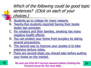 Which of the following could be good topic
sentences? (Click on each of your
choices.)
A. Students go to college for many reasons.
B. Twenty-five students reported having their books
stolen last semester.
C. For smokers and their families, smoking has many
negative health effects.
D. You can protect your home from burglary by taking
several precautions.
E. The second way to improve your grades is to take
extensive lecture notes.
F. There are several steps you should take before putting
your home on the market.
Be sure you find all 4 correct answers before clicking the
forward arrow for the next slide.
 