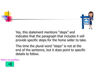 Yes, this statement mentions “steps” and
indicates that the paragraph that includes it will
provide specific steps for the home seller to take.
This time the plural word “steps” is not at the
end of the sentence, but it does point to specific
details to follow.
Return to question.
 