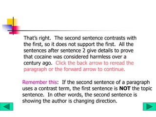 That’s right. The second sentence contrasts with
the first, so it does not support the first. All the
sentences after sentence 2 give details to prove
that cocaine was considered harmless over a
century ago. Click the back arrow to reread the
paragraph or the forward arrow to continue.
Remember this: If the second sentence of a paragraph
uses a contrast term, the first sentence is NOT the topic
sentence. In other words, the second sentence is
showing the author is changing direction.
 