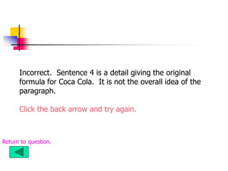 Incorrect. Sentence 4 is a detail giving the original
formula for Coca Cola. It is not the overall idea of the
paragraph.
Click the back arrow and try again.
Return to question.
 