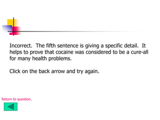 Incorrect. The fifth sentence is giving a specific detail. It
helps to prove that cocaine was considered to be a cure-all
for many health problems.
Click on the back arrow and try again.
Return to question.
 