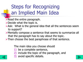Steps for Recognizing
an Implied Main Idea
Read the entire paragraph.
Decide what the topic is.
Ask: What is the general idea that all the sentences seem
to support?
Mentally compose a sentence that seems to summarize all
that the paragraph has to say about the topic.
Then choose the best paraphrase of that sentence.
The main idea you choose should
1) be a complete sentence,
2) include the topic of the paragraph, and
3) avoid specific details.
 