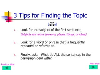 3 Tips for Finding the Topic
1. Look for the subject of the first sentence.
Subjects are nouns (persons, places, things, or ideas).
2. Look for a word or phrase that is frequently
repeated or referred to.
3. Finally, ask: What do ALL the sentences in the
paragraph deal with?
Previous slide Next slide
 