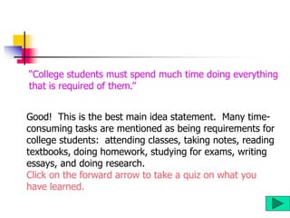 Good! This is the best main idea statement. Many time-
consuming tasks are mentioned as being requirements for
college students: attending classes, taking notes, reading
textbooks, doing homework, studying for exams, writing
essays, and doing research.
Click on the forward arrow to take a quiz on what you
have learned.
“College students must spend much time doing everything
that is required of them.”
 