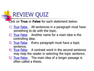 REVIEW QUIZ
Click on True or False for each statement below:
1) True False All sentences in a paragraph must have
something to do with the topic.
2) True False Another name for a main idea is the
controlling idea.
3) True False Every paragraph must have a topic
sentence.
4) True False A contrast word in the second sentence
may help the reader in selecting the topic sentence.
5) True False The main idea of a longer passage is
often called a thesis.
 
