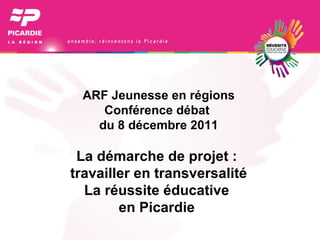 ARF Jeunesse en régions Conférence débat  du 8 décembre 2011 La démarche de projet :  travailler en transversalité La réussite éducative  en Picardie  