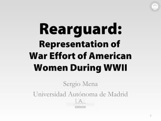 © Sergio Mena, 2014. @menasergio
Rearguard: Representation of War Effort of American Women During WWII
Rearguard:
Representation of
War Effort of American
Women During WWII
Sergio Mena
Universidad Autónoma de Madrid
1
 