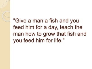 "Give a man a fish and you
feed him for a day, teach the
man how to grow that fish and
you feed him for life."
 