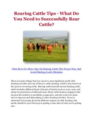 Rearing Cattle Tips - What Do
  You Need to Successfully Rear
             Cattle?




Click Here For More Tips On Raising Cattle The Proper Way And
                Avoid Making Costly Mistakes


There are many things that you can do to earn significant profit with
farming activities and one of these is cattle farming, which is also known as
the process of rearing cattle. Rearing cattle basically means keeping cattle,
which includes different kinds of beasts of burden such as cows, oxen, and
sheep for production of milk and meat. Many cattle farmers engage in this
because the industry is profitable, progressive, and the work to be done
isn't as rigorous and demanding as other farming activities. If you're
interested in learning about the different aspects of cattle farming, this
article should be your first step to getting a clear idea of what you're getting
into.
 