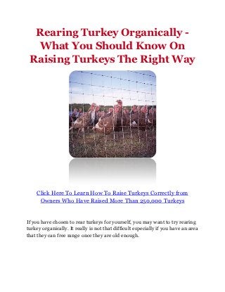 Rearing Turkey Organically -
   What You Should Know On
 Raising Turkeys The Right Way




    Click Here To Learn How To Raise Turkeys Correctly from
     Owners Who Have Raised More Than 250,000 Turkeys


If you have chosen to rear turkeys for yourself, you may want to try rearing
turkey organically. It really is not that difficult especially if you have an area
that they can free range once they are old enough.
 