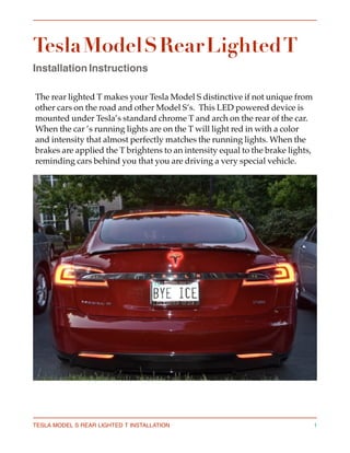 Tesla Model S Rear Lighted T
Installation Instructions 
The rear lighted T makes your Tesla Model S distinctive if not unique from 
other cars on the road and other Model S’s.  This LED powered device is 
mounted under Tesla’s standard chrome T and arch on the rear of the car. 
When the car ’s running lights are on the T will light red in with a color 
and intensity that almost perfectly matches the running lights. When the 
brakes are applied the T brightens to an intensity equal to the brake lights, 
reminding cars behind you that you are driving a very special vehicle.
TESLA MODEL S REAR LIGHTED T INSTALLATION 1
 