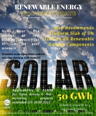 INDUSTRY UPDATE
RENEWABLE ENERGY
Montly Newsletter by REAR Renewable Energy Association
Mop Recommends
Uniform Slab of 5%
GST on all Renewable
Energy Components
New solar PLI
scheme to cap
bidding capacity at
10 Gw for past
winners
VOL:- 2022002
Domestic solar equipment makers
running plants at 30% capacitY
REAR RENEWABLE ENERGY ASSOCIATION | INFO@REAR.ORG.IN | WWW.REAR.ORG.IN
50 GWh
Allotment made for






of battery capacity to 4
successful bidders
Applicability of ALMM
for Open Access & Net-
metering projects
extended till 01.10.2022
 