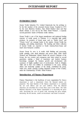 INTERNSHIP REPORT
Zeenat Textile Pvt Ltd. Page 1
INTRODUCTION
Zeenat Textile Industries Pvt. Limited Gujranwala has the privilege to
be the first member of the esteemed Zeenat Group. Founded in 1972
by the most illustrious brothers, Haji Abdul Ghafoor (late) and Haji
Bashir Ahmad, is now led by the Hafiz Abdul Waheed , a dynamic
second generation leader of Pakistan textile industry.
Zeenat Textile is one of the largest manufacturer and registered leading
exporter of textile goods in Pakistan. It is exporting high quality
products. Its products of brand name such as “Rabia Lawn” and
“Classic Lawn” are amongst leader in the market. Zeenat Textile has
designing, and printing departments. The bedding and fabric collection
of Zeenat Textile are exported to South America,Paris,Yaman and
much more European countries.
Zeenat Group by now is in textile cloth finishing and processing,
textile spinning, color alkali industries and power plant. Hafiz Abdul
Waheed and Muhammad Ahmed Madni the present Chairman of the
Group, the two creative and courageous men, latter joined by second
generation, making a blend of experience and modern business
knowledge, managed the business growth and development with
assistance of highly qualified team of professionals. Faith in Almighty
Allah and in their own abilities & commitment to the cause, untiring
efforts and leadership qualities of the family, established the group,
which now stands amongst Leading Industrial Groups of the Country,
under the Chairmanship of Hafiz Abdul Waheed.
Introduction of Finance Department
Finance Department is the backbone of every organization.The finance
department is such a department where the financial matters are
prepared. The main function of the finance department is to maintain
the net cash inflows and net cash outflows. Here the financial
objectives are described for at least three years in the future. The main
financial objectives of the finance department is to increasing the gross
sales, decreasing the cost of goods sold, increasing the gross margin,
increasing the net income, return on investment and return on income.
 