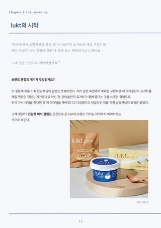 13
Chapter 1. lukt morning
lukt의 시작
“북유럽에서 교환학생을 했을 때 아이슬란딕 요거트를 매일 먹었는데,
매일 먹었던 식사 경험이 정말 내 몸에 좋고 행복하다고 느꼈어요.
그게 정말 진심으로 씨앗이었어요.”
브랜드 론칭의 계기가 무엇인가요?
이 질문에 제품 기획 담당자님의 답변은 뜻밖이었다. 자아 실현 측면에서 북유럽 교환학생 때 아이슬란딕 요거트를
매일 먹었던 경험이 계기였다고 하신 것. 아이슬란딕 요거트가 몸에 좋다는 것을 느꼈던 경험으로,
한국 가서 사업을 한다면 꼭 이 아이템을 해야겠다고 다짐했다고 언급하신 제품 기획 담당자님의 표정은 밝았다.
그래서일까? 건강한 미식 경험을 근간으로 둔 lukt의 브랜드 가치는 아직까지 이어져오는
것으로 보인다.
룩트 제품 컷
 
