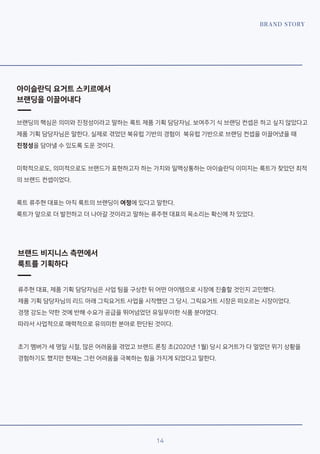 BRAND STORY
14
아이슬란딕 요거트 스키르에서
브랜딩을 이끌어내다
브랜딩의 핵심은 의미와 진정성이라고 말하는 룩트 제품 기획 담당자님. 보여주기 식 브랜딩 컨셉은 하고 싶지 않았다고
제품 기획 담당자님은 말한다. 실제로 겪었던 북유럽 기반의 경험이 북유럽 기반으로 브랜딩 컨셉을 이끌어냈을 때
진정성을 담아낼 수 있도록 도운 것이다.
미학적으로도, 의미적으로도 브랜드가 표현하고자 하는 가치와 일맥상통하는 아이슬란딕 이미지는 룩트가 찾았던 최적
의 브랜드 컨셉이었다.
룩트 류주현 대표는 아직 룩트의 브랜딩이 여정에 있다고 말한다.
룩트가 앞으로 더 발전하고 더 나아갈 것이라고 말하는 류주현 대표의 목소리는 확신에 차 있었다.
브랜드 비지니스 측면에서
룩트를 기획하다
류주현 대표, 제품 기획 담당자님은 사업 팀을 구상한 뒤 어떤 아이템으로 시장에 진출할 것인지 고민했다.
제품 기획 담당자님의 리드 아래 그릭요거트 사업을 시작했던 그 당시. 그릭요거트 시장은 떠오르는 시장이었다.
경쟁 강도는 약한 것에 반해 수요가 공급을 뛰어넘었던 유일무이한 식품 분야였다.
따라서 사업적으로 매력적으로 유의미한 분야로 판단된 것이다.
초기 멤버가 세 명일 시절, 많은 어려움을 겪었고 브랜드 론칭 초(2020년 1월) 당시 요거트가 다 얼었던 위기 상황을
경험하기도 했지만 현재는 그런 어려움을 극복하는 힘을 가지게 되었다고 말한다.
 