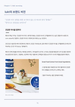 15
Chapter 1. lukt morning
lukt의 브랜드 비전
“건강한 미식 경험을 위한 포기하지 않는 단 하나의 원칙 ‘원재료’ ”
“원칙으로 진정성을 보여주다”
건강한 미식을 말하다
룩트의 핵심 가치는 ‘건강한 미식’이다. 류주현 대표는 건강한 미식이 고객들에게 주고 싶은 경험이자 브랜드의
core value라고 말한다. 건강한 미식의 구현에 있어 룩트는 늘 고민한다.
2023년 초 출시한 버터 라인에서도 룩트의 고민은 지속되는데, 결국 룩트가 건강한 미식을 고객들에게 선사하고자
약속하는 단 한 가지 요소는 ‘원재료’다.
룩트의 전체 컨셉을 아우르는 북유럽 슈퍼푸드, 아이슬란딕 요거트 스키르는 합성첨가물 없이 오직 질 좋은 원유와
유산균만으로 만든다. 그럼에도 고단백의 저당 식품이며, 단백질과 영양소로 꽉 차 식사의 역할을 충분히 해낸다.
룩트 요거트 마일드
Great Food Comes From Great Ingredients.
그 말처럼 좋은 재료만으로 하이 퀄리티의 건강한
미식 경험을 선사하고자 노력하는 룩트.
그들이 약속하는 좋은 원재료의 배경.
 