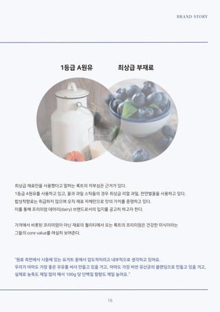 BRAND STORY
16
1등급 A원유 최상급 부재료
최상급 재료만을 사용했다고 말하는 룩트의 자부심은 근거가 있다.
1등급 A원유를 사용하고 있고, 꿀과 과일 스틱들의 경우 최상급 리얼 과일, 천연벌꿀을 사용하고 있다.
합성착향료는 취급하지 않으며 오직 재료 자체만으로 맛의 가치를 증명하고 있다.
이를 통해 프리미엄 데어리(dairy) 브랜드로서의 입지를 공고히 하고자 한다.
가격에서 비롯된 프리미엄이 아닌 재료의 퀄리티에서 오는 룩트의 프리미엄은 건강한 미식이라는
그들의 core value를 여실히 보여준다.
“원료 측면에서 시중에 있는 요거트 중에서 압도적이라고 내부적으로 생각하고 있어요.
우리가 아마도 가장 좋은 우유를 써서 만들고 있을 거고, 아마도 가장 비싼 유산균의 블랜딩으로 만들고 있을 거고,
실제로 농축도 제일 많이 해서 100g 당 단백질 함량도 제일 높아요.”
 