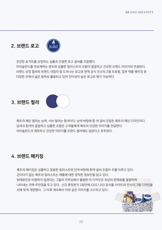20
BRAND IDENTITY
4. 브랜드 패키징
3. 브랜드 컬러
2. 브랜드 로고
룩트의 메인 컬러는 남색, 서브 컬러는 흰색이다. 남색 바탕에 흰 색 글씨 조합은 룩트의 메인 디자인이다.
남색과 흰색의 깔끔하고 심플한 조합은 고객들에게 룩트의 건강한 이미지를 전달한다.
아이슬란드의 깨끗하고 건강한 이미지를 브랜드 컬러에도 담았다고 유추된다.
건강한 요거트를 상징하는 심볼과 간결한 로고 글씨를 조합했다.
아이슬란드를 연상케하는 폰트와 심플한 일러스트의 조합이 깔끔하고 건강한 브랜드 이미지와 연결된다.
브랜드 상징 컬러와 브랜드 네임이 잘 드러나는 로고로 현재 공식 인스타그램 프로필, 일부 제품 패키징 등
다양한 곳에서 넓은 범위로 활용되고 있어 전이성이 높은 로고로 평가 가능하다.
룩트의 패키징은 심플하고 깔끔한 일러스트와 단색 바탕에 흰색 글씨 조합이 주를 이루고 있다.
군더더기 없는 룩트의 일러스트는 제품에 대한 정직한 정보만을 담고 있다.
원재료만은 타협하지 않겠다는 그들의 자부심에서 출범한 이 디자인은 최상의 원재료를 깔끔하게
나타내는 것에 주안점을 두고 있다. 신규 론칭한지 2달만에 (2021.02) 공식몰 사이트와 인스타그램 디자인을
이에 맞게 개편했다. 그 이후 계속해서 이와 같은 이미지를 고수하고 있다.
 