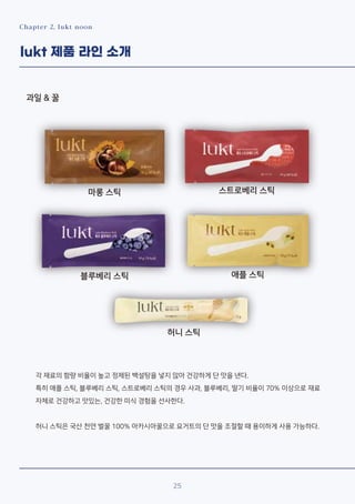 Chapter 2. lukt noon
lukt 제품 라인 소개
과일 & 꿀
25
마롱 스틱 스트로베리 스틱
블루베리 스틱 애플 스틱
허니 스틱
각 재료의 함량 비율이 높고 정제된 백설탕을 넣지 않아 건강하게 단 맛을 낸다.
특히 애플 스틱, 블루베리 스틱, 스트로베리 스틱의 경우 사과, 블루베리, 딸기 비율이 70% 이상으로 재료
자체로 건강하고 맛있는, 건강한 미식 경험을 선사한다.
허니 스틱은 국산 천연 벌꿀 100% 아카시아꿀으로 요거트의 단 맛을 조절할 때 용이하게 사용 가능하다.
 