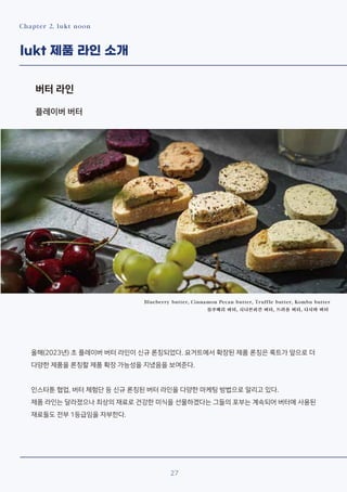 Chapter 2. lukt noon
lukt 제품 라인 소개
버터 라인
Blueberry butter, Cinnamon Pecan butter, Truffle butter, Kombu butter
블루베리 버터, 시나몬피칸 버터, 트러플 버터, 다시마 버터
올해(2023년) 초 플레이버 버터 라인이 신규 론칭되었다. 요거트에서 확장된 제품 론칭은 룩트가 앞으로 더
다양한 제품을 론칭할 제품 확장 가능성을 지녔음을 보여준다.
인스타툰 협업, 버터 체험단 등 신규 론칭된 버터 라인을 다양한 마케팅 방법으로 알리고 있다.
제품 라인는 달라졌으나 최상의 재료로 건강한 미식을 선물하겠다는 그들의 포부는 계속되어 버터에 사용된
재료들도 전부 1등급임을 자부한다.
27
플레이버 버터
 