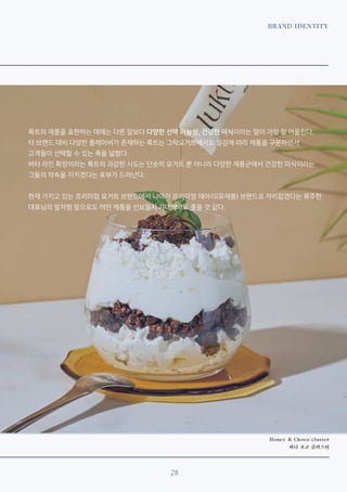 BRAND IDENTITY
28
Honey & Choco cluster
허니 초코 클러스터
룩트의 제품을 표현하는 데에는 다른 말보다 다양한 선택 가능성, 건강한 미식이라는 말이 가장 잘 어울린다.
타 브랜드 대비 다양한 플레이버가 존재하는 룩트는 그릭요거트에서도 질감에 따라 제품을 구분하면서
고객들이 선택할 수 있는 폭을 넓혔다.
버터 라인 확장이라는 룩트의 과감한 시도는 단순히 요거트 뿐 아니라 다양한 제품군에서 건강한 미식이라는
그들의 약속을 지키겠다는 포부가 드러난다.
현재 가지고 있는 프리미엄 요거트 브랜드에서 나아가 프리미엄 데어리(유제품) 브랜드로 자리잡겠다는 류주현
대표님의 말처럼 앞으로도 어떤 제품을 선보일지 기대해봐도 좋을 것 같다.
 
