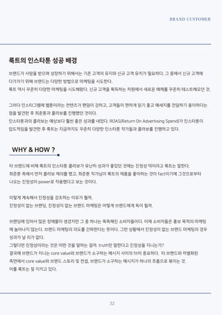 BRAND CUSTOMER
32
룩트의 인스타툰 성공 배경
브랜드가 사랑을 받으며 성장하기 위해서는 기존 고객의 유지와 신규 고객 유치가 필요하다. 그 중에서 신규 고객에
다가가기 위해 브랜드는 다양한 방법으로 마케팅을 시도한다.
룩트 역시 꾸준히 다양한 마케팅을 시도해왔다. 신규 고객을 획득하는 차원에서 새로운 매체를 꾸준히 테스트해오던 것.
그러다 인스타그램에 웹툰이라는 컨텐츠가 팬덤이 강하고, 고객들이 편하게 읽기 좋고 메세지를 전달하기 용이하다는
점을 발견한 후 희준툰과 콜라보를 진행했던 것이다.
인스타툰과의 콜라보는 예상보다 훨씬 좋은 성과를 내었다. ROAS(Return On Advertising Spend)가 인스타툰이
압도적임을 발견한 후 룩트는 지금까지도 꾸준히 다양한 인스타툰 작가들과 콜라보를 진행하고 있다.
WHY & HOW ?
타 브랜드에 비해 룩트의 인스타툰 콜라보가 유난히 성과가 좋았던 것에는 진정성 덕이라고 룩트는 말한다.
희준툰 측에서 먼저 콜라보 제의를 했고, 희준툰 작가님이 룩트의 제품을 좋아하는 것이 fact이기에 그것으로부터
나오는 진정성이 power로 작용했다고 보는 것이다.
이렇게 계속해서 진정성을 강조하는 이유가 뭘까.
진정성이 없는 브랜딩, 진정성이 없는 브랜드 마케팅은 어떻게 브랜드에게 독이 될까.
브랜딩에 있어서 많은 장애물이 생겼지만 그 중 하나는 똑똑해진 소비자들이다. 이제 소비자들은 홍보 목적의 마케팅
에 놀아나지 않는다. 브랜드 마케팅의 의도를 간파한다는 뜻이다. 그런 상황에서 진정성이 없는 브랜드 마케팅의 경우
성과가 날 리가 없다.
그렇다면 진정성이라는 것은 어떤 것을 말하는 걸까. truth만 말한다고 진정성을 지니는가?
결국에 브랜드가 지니는 core value와 브랜드가 소구하는 메시지 사이의 fit이 중요하다. 타 브랜드와 차별화된
측면에서 core value와 브랜드 스토리 및 컨셉, 브랜드가 소구하는 메시지가 하나의 흐름으로 묶이는 것.
이를 룩트는 잘 지키고 있다.
 