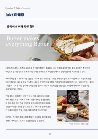 Chapter 3. lukt afternoon
lukt 마케팅
플레이버 버터 라인 확장
2023년 초 룩트는 기존의 요거트볼 라인에서 확장된 플레이버 버터 제품을 출시하였다. 룩트 요거트가 한 브랜드
네임으로 인식될 정도로 요거트 라인이 메인 product로 확립된 상태에서 상당히 놀라운 시도로 볼 수 있다.
룩트의 핵심은 요거트가 아닌 ‘건강한 미식’에 있다고 류주현 대표는 재차 강조한다. 프리미엄 데어리 브랜드로 성장
하기 위해 있는 시도로 해석 가능하다. 새로운 건강한 미식 경험을 계속해서 고객들에게 선사하는 것을 추구하는 룩트는
자신들의 니즈가 ‘식단 관리’에 있다는 것을 인지하고 있다. 맛있지 않은 건강함은 고객들에게 다가가기 힘들다는
것을 알고 있는 것이다.
현재 룩트는 이 확장된 ‘건강한 미식’ 제품, 플레이버 버터를
룩트 제품으로 인지시키기 위해 다양한 마케팅 활동을 펼치
고 있다. 특히 여러 차례 체험단을 모집하며 고객들이 제품을
경험할 수 있는 기회를 늘리고 있다. 요거트와 동일하게 건강
한 재료로 최상의 맛을 낸다는 제품 가치를 지니고 있다.
최근에는 인스타그램에 버터를 활용한 레시피로 피드를 채워
컨텐츠 마케팅도 시도하고 있음을 발견할 수 있었다.
시나몬 피칸 버터 체험단 모집
33
 