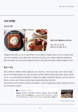 BRAND CUSTOMER
SNS 마케팅
룩트 인스타그램(@lukt_official)
룩트 SNS 공식 게시물
플레이버 버터 활용 레시피
34
신제품 론칭 혹은 브랜드 신규 소식이 있을 때 룩트는 인스타그램에 새 게시물을 게시한다. 최근 인스타그램이 주요한
소통 수단으로 떠올랐다. 인스타그램은 파워가 강한 SNS로 자리 잡은 동시에, 기업들은 이를 컨텐츠 마케팅적으로
많은 부분 이용하고 있다. 룩트 또한 레시피를 SNS 컨텐츠로 꾸준히 업로드하며 컨텐츠 마케팅으로 활용하고자 한다.
룩트는 현재까지도 계속해서 고객과의 소통을 늘리고자 노력 중이다. 그 예로 2023년 5월 11일자 기준으로 개설된
룩트 공식 네이버 블로그를 볼 수 있다. 5월 16일 룩모닝 프로젝트 관련하여 게시물이 업로드되었다. 룩모닝 프로젝트
는 lukt + morning의 합성어로 룩키들(룩트의 고객들을 부르는 애칭)의 아침을 룩트가 책임지는 서프라이즈 어택 프로
젝트라고 소개되고 있다. 첫 룩모닝 프로젝트 대상은 삼성동에 위치한 패션 브랜드였다.
해당 프로젝트는 장기간의 다회차 프로젝트로 기획 중에 있다. 고객과의 친밀감을 높이고 브랜드 심상을 공고히 하고자
하는 목적으로 분석 가능하다.롲
블로그 개설
인스타그램
룩트 룩모닝 블로그 게시물
 