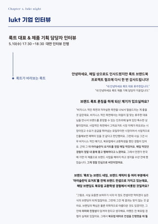 Chapter 4. lukt night
lukt 기업 인터뷰
룩트 대표 & 제품 기획 담당자 인터뷰
5.10(수) 17:30 ~18:30 대면 인터뷰 진행
안녕하세요, 메일 상으로도 인사드렸지만 룩트 브랜드북
프로젝트 협조에 다시 한 번 감사드립니다!
브랜드 룩트 론칭을 하게 되신 계기가 있으실까요?
브랜드 ‘룩트’는 브랜드 네임, 브랜드 캐릭터 등 여러 부분에서
‘아이슬란딕 요거트’를 전체 브랜드 컨셉으로 가지고 있는데요,
해당 브랜딩도 북유럽 교환학생 경험에서 비롯된 것일까요?
“네 안녕하세요 룩트 대표 류주현입니다.”
“네 안녕하세요 룩트 제품 기획 담당자 지윤입니다.”
“비지니스 적인 측면과 자아실현 측면을 나눠서 말씀드리는 게 좋을
것 같은데요. 비지니스 적인 측면에서는 마음이 잘 맞는 류주현 대표
님을 만나서 브랜드를 론칭할 수 있는 인프라에 놓여 있던 특수한 상
황이었어요. 사업적인 측면에서 그릭요거트 시장 자체가 떠오르는 시
장이었고 수요가 공급을 뛰어넘는 유일무이한 시장이어서 사업적으로
진출해보면 매력이 있을 것 같다고 판단했어요. 그런데 사실 그건 너
무 비지니스 적인 얘기고, 북유럽에서 교환학생을 했던 경험이 있어
요. 근데 그 때 아이슬란딕 요거트를 정말 매일 먹었어요. 매일 먹었던
경험이 정말 내 몸에 좋고 행복하다고 느꼈어요. 그래서 언젠가 한국
에 가면 이 제품으로 브랜드 사업을 해야지 하고 생각을 수년 전에 했
었습니다. 그게 정말 진심으로 씨앗이었어요.
“그렇죠. 사실 요즘엔 보여주기 식의 이 정도 컨셉이면 먹히겠다 싶은
식의 브랜딩이 되게 많잖아요. 그런데 그건 제 결과는 맞지 않는 것 같
아요. 브랜딩의 핵심은 물론 미학적으로 아름다운 것도 있겠지만, 그
안에 의미와 진정성이 담겨야 된다고 생각해요. 어쨌든 전 북유럽 경
험이 실제로 있잖아요. 그래서 북유럽 테마로 컨셉을 진행했을 때 훨
룩트가 바라보는 룩트
 