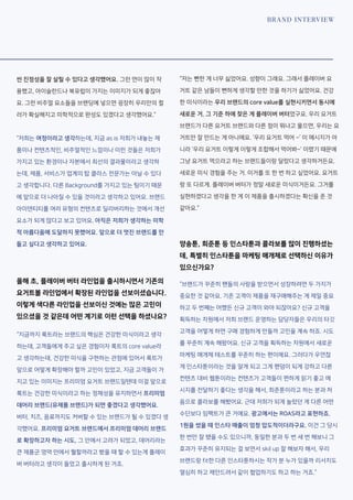 BRAND INTERVIEW
씬 진정성을 잘 살릴 수 있다고 생각했어요. 그런 면이 많이 작
용했고, 아이슬란드나 북유럽이 가지는 이미지가 되게 좋잖아
요. 그런 비주얼 요소들을 브랜딩에 넣으면 굉장히 우리만의 컬
러가 확실해지고 미학적으로 완성도 있겠다고 생각했어요.”
“저희는 여정이라고 생각하는데, 지금 as is 저희가 내놓는 제
품이나 컨텐츠적인, 비주얼적인 느낌이나 이런 것들은 저희가
가지고 있는 환경이나 자본에서 최선의 결과물이라고 생각하
는데, 제품, 서비스가 업계의 탑 클라스 전문가는 아닐 수 있다
고 생각합니다. 다른 Background를 가지고 있는 팀이기 때문
에 앞으로 더 나아질 수 있을 것이라고 생각하고 있어요. 브랜드
아이덴티티를 여러 유형의 컨텐츠로 딜리버리하는 것에서 개선
요소가 되게 많다고 보고 있어요. 아직은 저희가 생각하는 미학
적 아름다움에 도달하지 못했어요. 앞으로 더 멋진 브랜드를 만
들고 싶다고 생각하고 있어요.
올해 초, 플레이버 버터 라인업을 출시하시면서 기존의
요거트볼 라인업에서 확장된 라인업을 선보이셨습니다.
이렇게 색다른 라인업을 선보이신 것에는 많은 고민이
있으셨을 것 같은데 어떤 계기로 이런 선택을 하셨나요?
“지금까지 룩트라는 브랜드의 핵심은 건강한 미식이라고 생각
하는데, 고객들에게 주고 싶은 경험이자 룩트의 core value라
고 생각하는데, 건강한 미식을 구현하는 관점에 있어서 룩트가
앞으로 어떻게 확장해야 할까 고민이 있었고, 지금 고객들이 가
지고 있는 이미지는 프리미엄 요거트 브랜드일텐데 이걸 앞으로
룩트는 건강한 미식이라고 하는 정체성을 유지하면서 프리미엄
데어리 브랜드(유제품 브랜드)가 되면 좋겠다고 생각했어요.
버터, 치즈, 음료까지도 커버할 수 있는 브랜드가 될 수 있겠다 생
각했어요. 프리미엄 요거트 브랜드에서 프리미엄 데어리 브랜드
로 확장하고자 하는 시도, 그 안에서 고려가 되었고, 데어리라는
큰 제품군 영역 안에서 뭘할까라고 봤을 때 할 수 있는게 플레이
버 버터라고 생각이 들었고 출시하게 된 거죠.
“저는 뻔한 게 너무 싫었어요. 성향이 그래요. 그래서 플레이버 요
거트 같은 남들이 뻔하게 생각할 만한 것을 하기가 싫었어요. 건강
한 미식이라는 우리 브랜드의 core value를 실현시키면서 동시에
새로운 거. 그 기준 하에 찾은 게 플레이버 버터였구요. 우리 요거트
브랜드가 다른 요거트 브랜드와 다른 점이 뭐냐고 물으면, 우리는 요
거트만 잘 만드는 게 아니에요. ‘우리 요거트 먹어 ~’ 이 메시지가 아
니라 ‘우리 요거트 이렇게 이렇게 조합해서 먹어봐~’ 이랬기 때문에
그냥 요거트 먹으라고 하는 브랜드들이랑 달랐다고 생각하거든요.
새로운 미식 경험을 주는 거. 이거를 또 한 번 하고 싶었어요. 요거트
랑 또 다르게. 플레이버 버터가 정말 새로운 미식이거든요. 그거를
실현하겠다고 생각을 한 게 이 제품을 출시하겠다는 확신을 준 것
같아요.”
양송툰, 희준툰 등 인스타툰과 콜라보를 많이 진행하셨는
데, 특별히 인스타툰을 마케팅 매개체로 선택하신 이유가
있으신가요?
“브랜드가 꾸준히 팬들의 사랑을 받으면서 성장하려면 두 가지가
중요한 것 같아요. 기존 고객이 제품을 재구매해주는 게 제일 중요
하고 두 번째는 어쨌든 신규 고객이 와야 되잖아요? 신규 고객을
획득하는 차원에서 저희 브랜드 운영하는 담당자들은 우리의 타깃
고객을 어떻게 하면 구매 경험하게 만들까 고민을 계속 하죠. 시도
를 꾸준히 계속 해왔어요. 신규 고객을 획득하는 차원에서 새로운
마케팅 매개체 테스트를 꾸준히 하는 편이에요. 그러다가 우연찮
게 인스타툰이라는 것을 알게 되고 그게 팬덤이 되게 강하고 다른
컨텐츠 대비 웹툰이라는 컨텐츠가 고객들이 편하게 읽기 좋고 메
시지를 전달하기 좋다는 생각을 해서, 희준툰이라고 하는 분과 처
음으로 콜라보를 해봤어요. 근데 저희가 되게 놀랐던 게 다른 어떤
수단보다 임팩트가 큰 거에요. 광고에서는 ROAS라고 표현하죠.
1원을 썼을 때 인스타 매출이 엄청 압도적이더라구요. 이건 그 당시
한 번만 잘 됐을 수도 있으니까, 동일한 분과 두 번 세 번 해보니 그
효과가 꾸준히 유지되는 걸 보면서 skil up 잘 해보자 해서, 우리
브랜드랑 fit한 다른 인스타툰하시는 작가 분 누가 있을까 리서치도
열심히 하고 제안드려서 같이 협업하기도 하고 하는 거죠.”
 