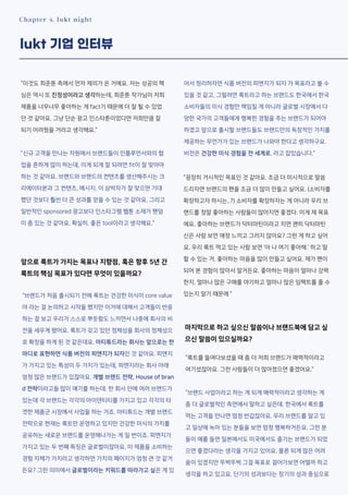 Chapter 4. lukt night
lukt 기업 인터뷰
“이것도 희준툰 측에서 먼저 제의가 온 거에요. 저는 성공의 핵
심은 역시 또 진정성이라고 생각하는데, 희준툰 작가님이 저희
제품을 너무너무 좋아하는 게 fact기 때문에 더 잘 될 수 있었
던 것 같아요. 그냥 단순 광고 인스타툰이었다면 저희만큼 잘
되기 어려웠을 거라고 생각해요.”
”신규 고객을 만나는 차원에서 브랜드들이 인플루언서와의 협
업을 흔하게 많이 하는데, 이게 되게 잘 되려면 fit이 잘 맞아야
하는 것 같아요. 브랜드와 브랜드의 컨텐츠를 생산해주시는 크
리에이터분과 그 컨텐츠, 메시지. 이 삼박자가 잘 맞으면 기대
했던 것보다 훨씬 더 큰 성과를 얻을 수 있는 것 같아요. 그리고
일반적인 sponsored 광고보다 인스타그램 웹툰 소재가 팬덤
이 좀 있는 것 같아요. 확실히. 좋은 tool이라고 생각해요.”
앞으로 룩트가 가지는 목표나 지향점, 혹은 향후 5년 간
룩트의 핵심 목표가 있다면 무엇이 있을까요?
“브랜드가 처음 출시되기 전에 룩트는 건강한 미식이 core value
야 라는 걸 논의하고 시작을 했지만 이거에 대해서 고객들이 반응
하는 걸 보고 우리가 스스로 뿌듯함도 느끼면서 나중에 회사의 비
전을 세우게 됐어요. 룩트가 갖고 있던 정체성을 회사의 정체성으
로 확장을 하게 된 것 같은데요. 아티튜드라는 회사는 앞으로는 한
마디로 표현하면 식품 버전의 피앤지가 되자인 것 같아요. 피앤지
가 가지고 있는 특성이 두 가지가 있는데, 피앤지라는 회사 아래
엄청 많은 브랜드가 있잖아요. 개별 브랜드 전략, House of bran
d 전략이라고들 많이 얘기를 하는데. 한 회사 안에 여러 브랜드가
있는데 각 브랜드는 각각의 아이덴티티를 가지고 있고 각각의 타
겟한 제품군 시장에서 사업을 하는 거죠. 아티튜드는 개별 브랜드
전략으로 현재는 룩트만 운영하고 있지만 건강한 미식의 가치를
공유하는 새로운 브랜드를 운영해나가는 게 일 번이죠. 피앤지가
가지고 있는 두 번째 특징은 글로벌이잖아요. 이 제품을 소비하는
경험 자체가 가치라고 생각하면 가치의 페이지가 엄청 큰 것 같거
든요? 그런 의미에서 글로벌이라는 키워드를 따라가고 싶은 게 있
어서 정리하자면 식품 버전의 피앤지가 되자 가 목표라고 볼 수
있을 것 같고, 그럴려면 룩트라고 하는 브랜드도 한국에서 한국
소비자들의 미식 경험만 책임질 게 아니라 글로벌 시장에서 다
양한 국가의 고객들에게 행복한 경험을 주는 브랜드가 되어야
하겠고 앞으로 출시할 브랜드들도 브랜드만의 독창적인 가치를
제공하는 무언가가 있는 브랜드가 나와야 한다고 생각하구요.
비전은 건강한 미식 경험을 전 세계로. 라고 잡았습니다.”
“굉장히 거시적인 목표인 것 같아요. 조금 더 미시적으로 말씀
드리자면 브랜드의 팬을 조금 더 많이 만들고 싶어요. (소비자를
확장하고자 하시는..?) 소비자를 확장하자는 게 아니라 우리 브
랜드를 정말 좋아하는 사람들이 많아지면 좋겠다. 이게 제 목표
에요. 좋아하는 브랜드가 닥터마틴이라고 치면 괜히 닥터마틴
신은 사람 보면 애정 느끼고 그러지 않아요? 그런 게 하고 싶어
요. 우리 룩트 먹고 있는 사람 보면 ‘아 나 여기 좋아해.’ 하고 말
할 수 있는 거. 좋아하는 마음을 많이 만들고 싶어요. 제가 팬이
되어 본 경험이 많아서 알거든요. 좋아하는 마음이 얼마나 강력
한지. 얼마나 많은 구매를 야기하고 얼마나 많은 임팩트를 줄 수
있는지 알기 때문에 ”
마지막으로 하고 싶으신 말씀이나 브랜드북에 담고 싶
으신 말씀이 있으실까요?
“룩트를 들여다보셨을 때 좀 더 저희 브랜드가 매력적이라고
여기셨잖아요. 그런 사람들이 더 많아졌으면 좋겠어요.”
“브랜드 사업이라고 하는 게 되게 매력적이라고 생각하는 게
좀 더 글로벌적인 측면에서 말하고 싶은데. 한국에서 룩트를
먹는 고객을 만나면 엄청 반갑잖아요. 우리 브랜드를 알고 있
고 일상에 녹아 있는 분들을 보면 엄청 행복하거든요. 그런 분
들이 예를 들면 일본에서도 미국에서도 즐기는 브랜드가 되었
으면 좋겠다라는 생각을 가지고 있어요. 물론 되게 많은 어려
움이 있겠지만 뚜벅뚜벅 그걸 목표로 걸어가보면 어떨까 하고
생각을 하고 있고요. 단기의 성과보다는 장기의 성과 중심으로
 